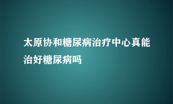 太原协和糖尿病治疗中心真能治好糖尿病吗