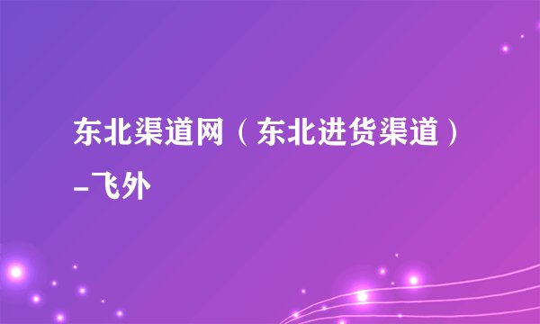 东北渠道网（东北进货渠道）-飞外