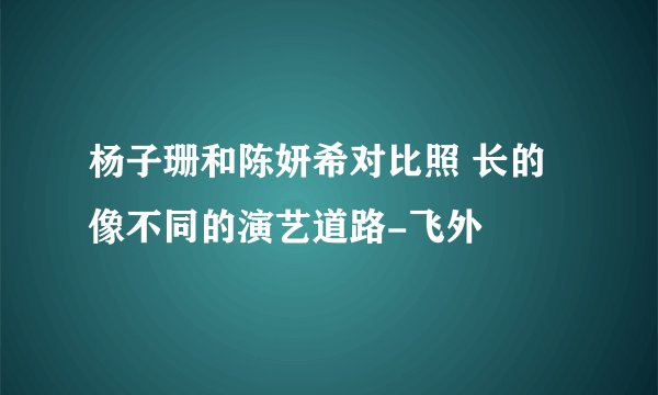 杨子珊和陈妍希对比照 长的像不同的演艺道路-飞外
