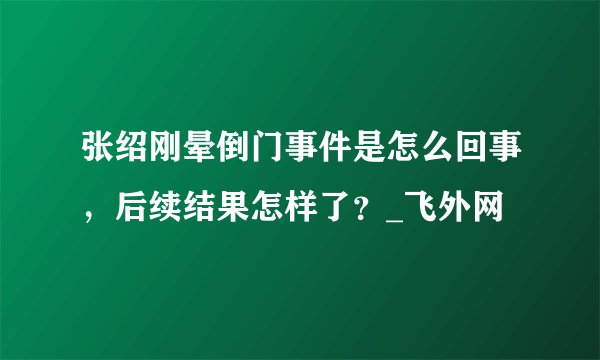 张绍刚晕倒门事件是怎么回事,后续结果怎样了?_飞外网