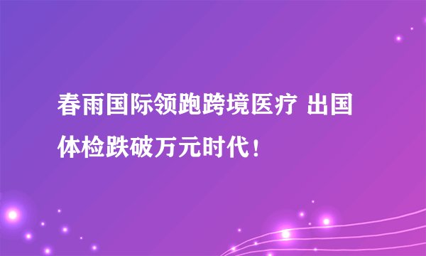 春雨国际领跑跨境医疗 出国体检跌破万元时代！