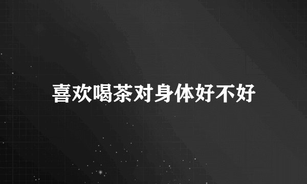 喜欢喝茶对身体好不好