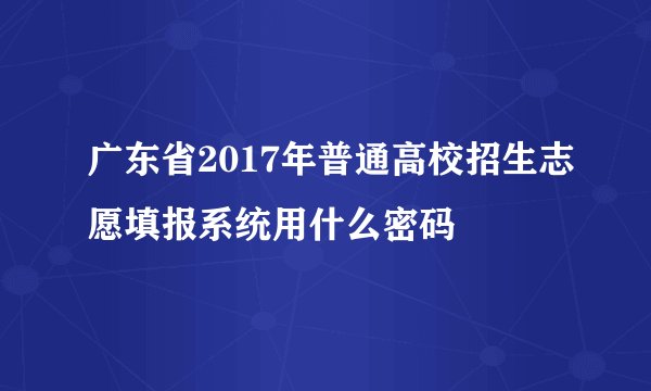 广东省2017年普通高校招生志愿填报系统用什么密码