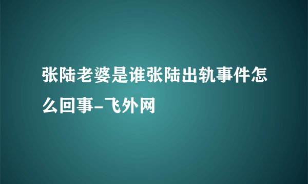 张陆老婆是谁张陆出轨事件怎么回事-飞外网