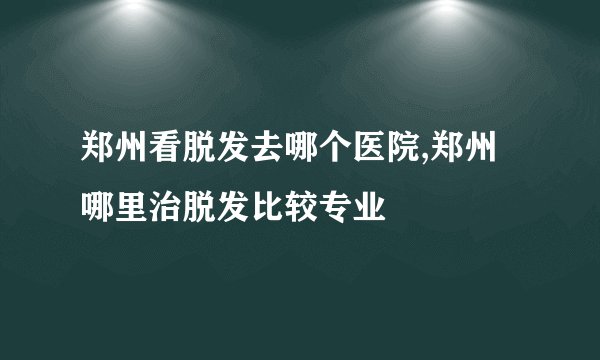 郑州看脱发去哪个医院,郑州哪里治脱发比较专业