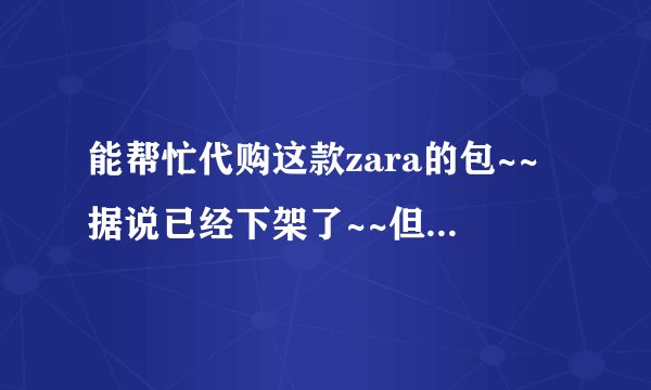 能帮忙代购这款zara的包~~据说已经下架了~~但是很喜欢啊