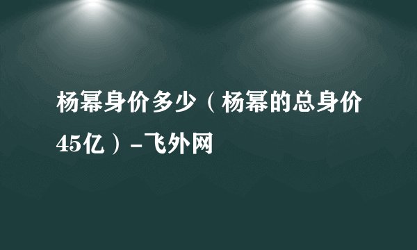 杨幂身价多少（杨幂的总身价45亿）-飞外网