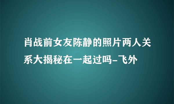肖战前女友陈静的照片两人关系大揭秘在一起过吗-飞外
