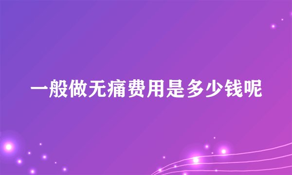 一般做无痛费用是多少钱呢