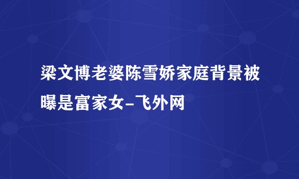 梁文博老婆陈雪娇家庭背景被曝是富家女-飞外网