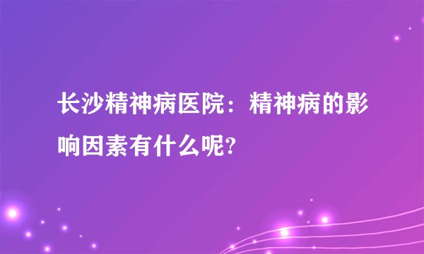 长沙精神病医院：精神病的影响因素有什么呢?
