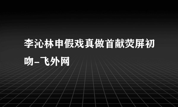 李沁林申假戏真做首献荧屏初吻-飞外网