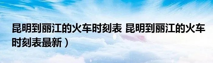 昆明到丽江的火车时刻表 昆明到丽江的火车时刻表最新）