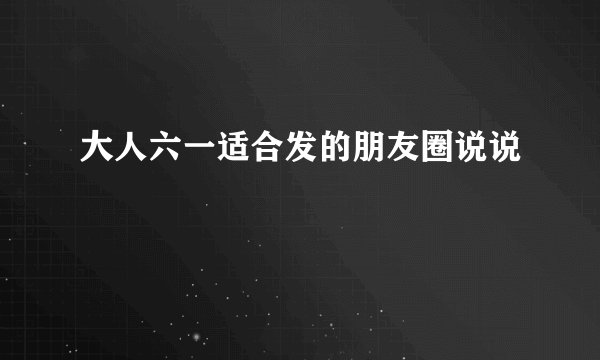 大人六一适合发的朋友圈说说