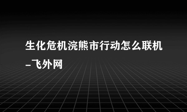 生化危机浣熊市行动怎么联机-飞外网