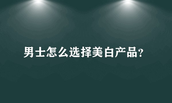 男士怎么选择美白产品？