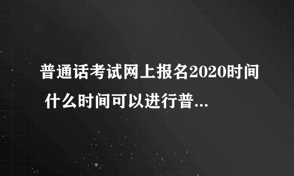 普通话考试网上报名2020时间 什么时间可以进行普通话考试网上报名