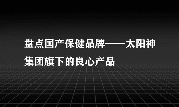 盘点国产保健品牌——太阳神集团旗下的良心产品