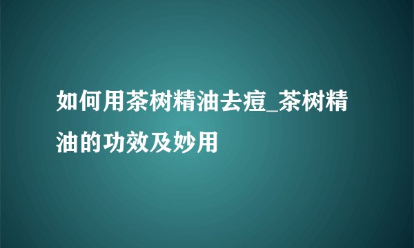 如何用茶树精油去痘_茶树精油的功效及妙用