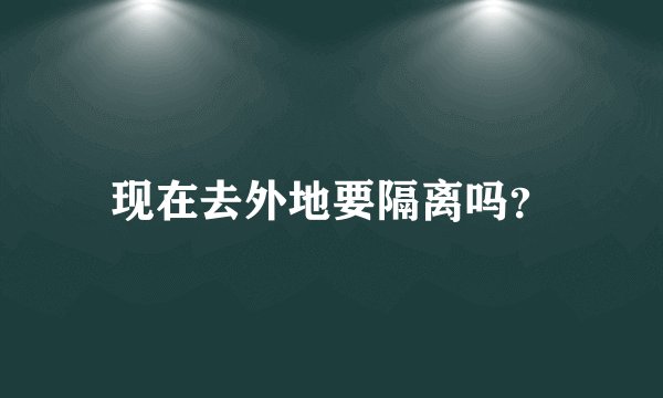 现在去外地要隔离吗？