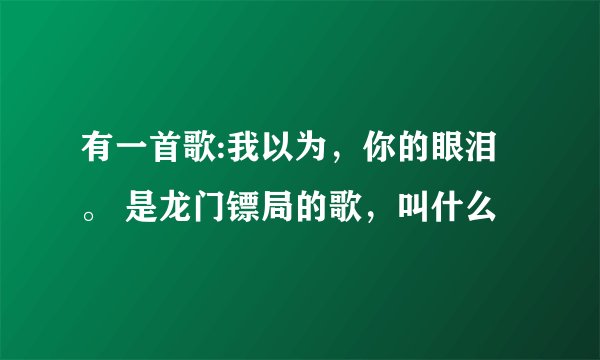 有一首歌:我以为，你的眼泪。 是龙门镖局的歌，叫什么