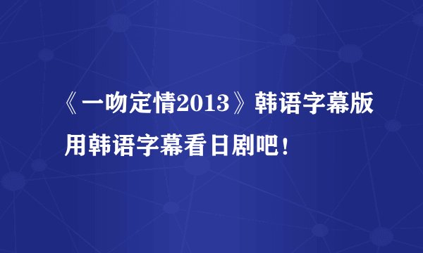 《一吻定情2013》韩语字幕版 用韩语字幕看日剧吧！