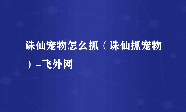 诛仙宠物怎么抓（诛仙抓宠物）-飞外网
