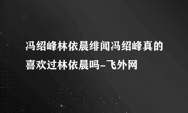 冯绍峰林依晨绯闻冯绍峰真的喜欢过林依晨吗-飞外网
