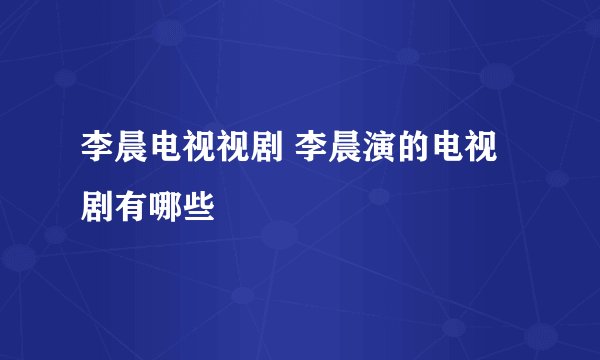 李晨电视视剧 李晨演的电视剧有哪些