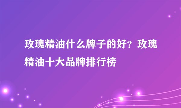 玫瑰精油什么牌子的好？玫瑰精油十大品牌排行榜