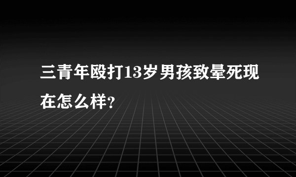 三青年殴打13岁男孩致晕死现在怎么样？