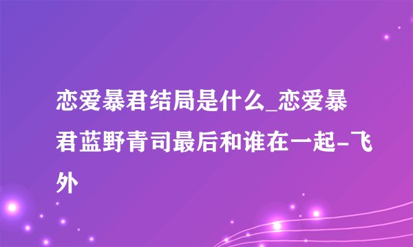 恋爱暴君结局是什么_恋爱暴君蓝野青司最后和谁在一起-飞外