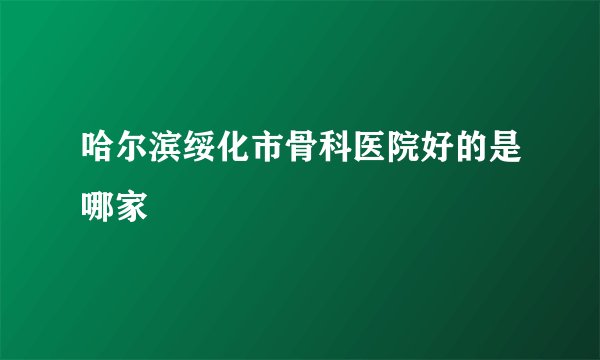 哈尔滨绥化市骨科医院好的是哪家