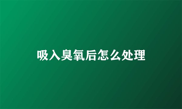 吸入臭氧后怎么处理