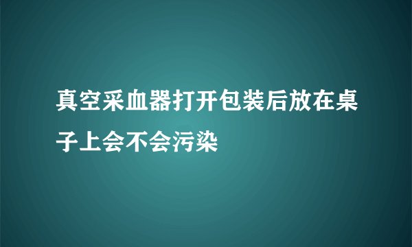 真空采血器打开包装后放在桌子上会不会污染