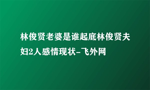 林俊贤老婆是谁起底林俊贤夫妇2人感情现状-飞外网