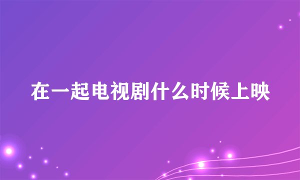 在一起电视剧什么时候上映