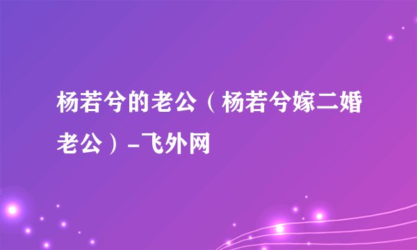 杨若兮的老公（杨若兮嫁二婚老公）-飞外网