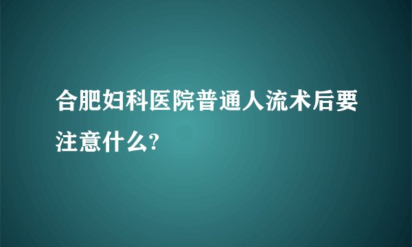 合肥妇科医院普通人流术后要注意什么?