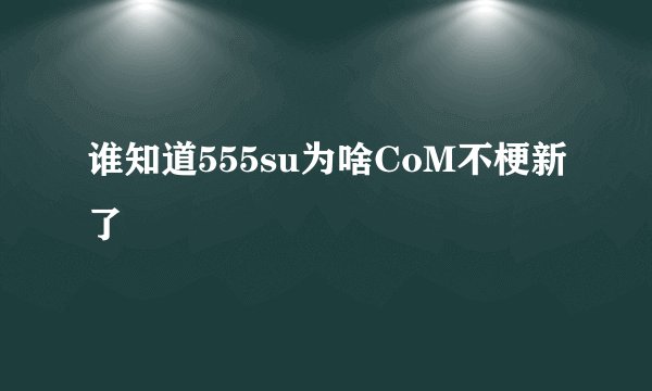 谁知道555su为啥CoM不梗新了