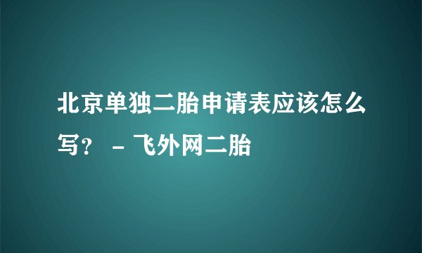 北京单独二胎申请表应该怎么写? - 飞外网二胎
