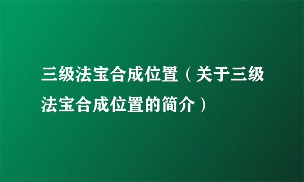 三级法宝合成位置（关于三级法宝合成位置的简介）