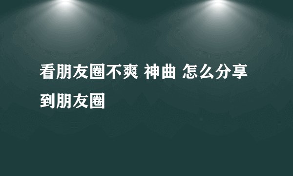看朋友圈不爽 神曲 怎么分享到朋友圈