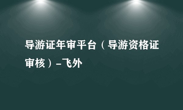 导游证年审平台（导游资格证审核）-飞外