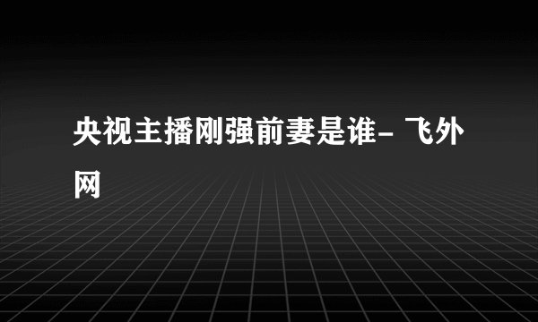 央视主播刚强前妻是谁- 飞外网