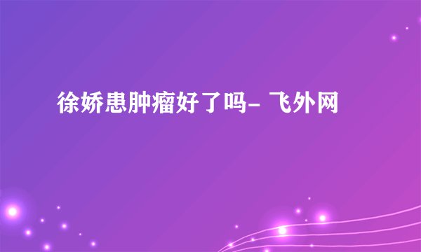徐娇患肿瘤好了吗- 飞外网