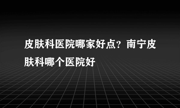 皮肤科医院哪家好点？南宁皮肤科哪个医院好