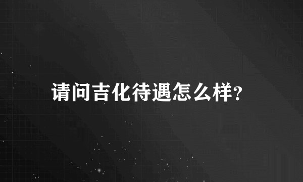 请问吉化待遇怎么样？