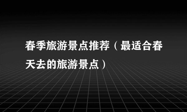 春季旅游景点推荐（最适合春天去的旅游景点）