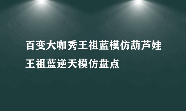 百变大咖秀王祖蓝模仿葫芦娃王祖蓝逆天模仿盘点